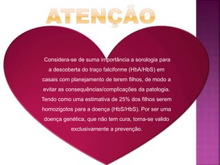 Considera-se de suma importância a sorologia para
a descoberta do traço falciforme (HbA/HbS) em
casais com planejamento de terem filhos, de modo a
evitar as consequências/complicações da patologia.
Tendo como uma estimativa de 25% dos filhos serem
homozigotos para a doença (HbS/HbS). Por ser uma
doença genética, que não tem cura, torna-se valido
exclusivamente a prevenção.
 