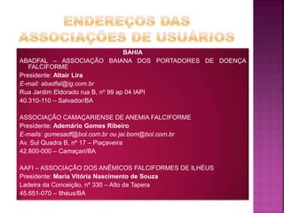 BAHIA
ABADFAL – ASSOCIAÇÃO BAIANA DOS PORTADORES DE DOENÇA
FALCIFORME
Presidente: Altair Lira
E-mail: abadfal@ig.com.br
Rua Jardim Eldorado rua B, nº 99 ap 04 IAPI
40.310-110 – Salvador/BA
ASSOCIAÇÃO CAMAÇARIENSE DE ANEMIA FALCIFORME
Presidente: Ademário Gomes Ribeiro
E-mails: gomesadf@bol.com.br ou jai.bom@bol.com.br
Av. Sul Quadra B, nº 17 – Piaçaveira
42.800-000 – Camaçari/BA
AAFI – ASSOCIAÇÃO DOS ANÊMICOS FALCIFORMES DE ILHÉUS
Presidente: Maria Vitória Nascimento de Souza
Ladeira da Conceição, nº 330 – Alto da Tapera
45.651-070 – Ilhéus/BA
 