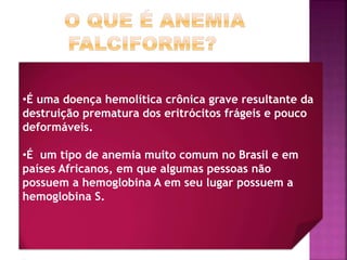 •É uma doença hemolítica crônica grave resultante da
destruição prematura dos eritrócitos frágeis e pouco
deformáveis.
•É um tipo de anemia muito comum no Brasil e em
países Africanos, em que algumas pessoas não
possuem a hemoglobina A em seu lugar possuem a
hemoglobina S.
 