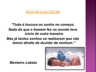 “Tudo é loucura ou sonho no começo.
Nada do que o homem fez no mundo teve
início de outra maneira.
Mas já tantos sonhos se realizaram que não
temos direito de duvidar de nenhum.”
Monteiro Lobato
 