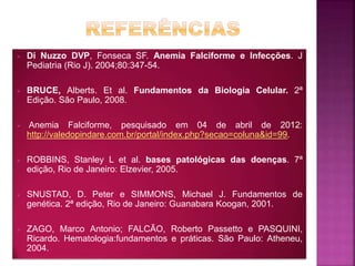  Di Nuzzo DVP, Fonseca SF. Anemia Falciforme e Infecções. J
Pediatria (Rio J). 2004;80:347-54.
 BRUCE, Alberts. Et al. Fundamentos da Biologia Celular. 2ª
Edição. São Paulo, 2008.
 Anemia Falciforme, pesquisado em 04 de abril de 2012:
http://valedopindare.com.br/portal/index.php?secao=coluna&id=99.
 ROBBINS, Stanley L et al. bases patológicas das doenças. 7ª
edição, Rio de Janeiro: Elzevier, 2005.
 SNUSTAD, D. Peter e SIMMONS, Michael J. Fundamentos de
genética. 2ª edição, Rio de Janeiro: Guanabara Koogan, 2001.
 ZAGO, Marco Antonio; FALCÃO, Roberto Passetto e PASQUINI,
Ricardo. Hematologia:fundamentos e práticas. São Paulo: Atheneu,
2004.
 