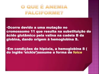 •Ocorre devido a uma mutação no
cromossomo 11 que resulta na substituição do
ácido glutâmico pela valina na cadeia B da
globina, dando origem à hemoglobina S.
•Em condições de hipóxia, a hemoglobina S (
do inglês ‘sickie’)assume a forma de foice
 