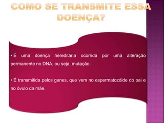 • É uma doença hereditária ocorrida por uma alteração
permanente no DNA, ou seja, mutação;
• É transmitida pelos genes, que vem no espermatozóide do pai e
no óvulo da mãe.
 