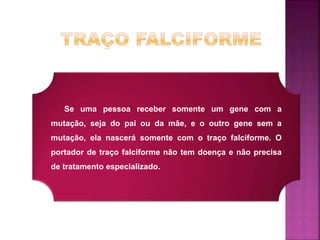 Se uma pessoa receber somente um gene com a
mutação, seja do pai ou da mãe, e o outro gene sem a
mutação, ela nascerá somente com o traço falciforme. O
portador de traço falciforme não tem doença e não precisa
de tratamento especializado.
 