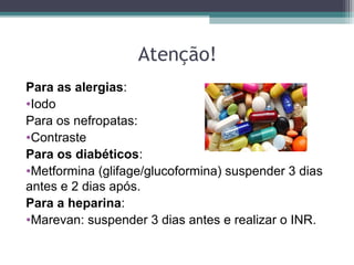 Atenção!
Para as alergias:
•Iodo
Para os nefropatas:
•Contraste
Para os diabéticos:
•Metformina (glifage/glucoformina) suspender 3 dias
antes e 2 dias após.
Para a heparina:
•Marevan: suspender 3 dias antes e realizar o INR.
 