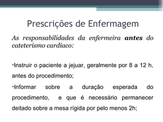 Prescrições de Enfermagem
As responsabilidades da enfermeira antes do
cateterismo cardíaco:
•Instruir o paciente a jejuar, geralmente por 8 a 12 h,
antes do procedimento;
•Informar sobre a duração esperada do
procedimento, e que é necessário permanecer
deitado sobre a mesa rígida por pelo menos 2h;
 