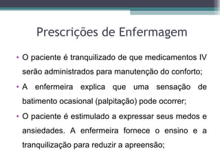 Prescrições de Enfermagem
• O paciente é tranquilizado de que medicamentos IV
serão administrados para manutenção do conforto;
• A enfermeira explica que uma sensação de
batimento ocasional (palpitação) pode ocorrer;
• O paciente é estimulado a expressar seus medos e
ansiedades. A enfermeira fornece o ensino e a
tranquilização para reduzir a apreensão;
 