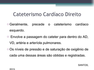 Cateterismo Cardíaco Direito
o Geralmente, precede o cateterismo cardíaco
esquerdo.
o Envolve a passagem do cateter para dentro do AD,
VD, artéria e arteríola pulmonares.
o Os níveis de pressão e de saturação de oxigênio de
cada uma dessas áreas são obtidas e registradas.
SANTOS,
 