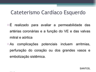 Cateterismo Cardíaco Esquerdo
o É realizado para avaliar a permeabilidade das
artérias coronárias e a função do VE e das valvas
mitral e aórtica
o As complicações potenciais incluem arritmias,
perfuração do coração ou dos grandes vasos e
embolização sistêmica.
SANTOS,
 