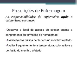 Prescrições de Enfermagem
As responsabilidades da enfermeira após o
cateterismo cardíaco:
•Observar o local de acesso do cateter quanto a
sangramento ou formação de hematomas;
•Avaliação dos pulsos periféricos no membro afetado
•Avaliar frequentemente a temperatura, coloração e a
perfusão do membro afetado;
 