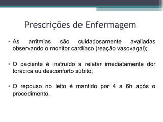 Prescrições de Enfermagem
• As arritmias são cuidadosamente avaliadas
observando o monitor cardíaco (reação vasovagal);
• O paciente é instruído a relatar imediatamente dor
torácica ou desconforto súbito;
• O repouso no leito é mantido por 4 a 6h após o
procedimento.
 