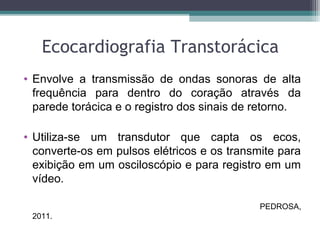 Ecocardiografia Transtorácica
• Envolve a transmissão de ondas sonoras de alta
frequência para dentro do coração através da
parede torácica e o registro dos sinais de retorno.
• Utiliza-se um transdutor que capta os ecos,
converte-os em pulsos elétricos e os transmite para
exibição em um osciloscópio e para registro em um
vídeo.
PEDROSA,
2011.
 