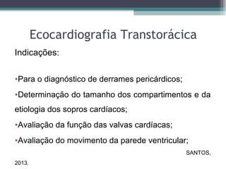 Ecocardiografia Transtorácica
Indicações:
•Para o diagnóstico de derrames pericárdicos;
•Determinação do tamanho dos compartimentos e da
etiologia dos sopros cardíacos;
•Avaliação da função das valvas cardíacas;
•Avaliação do movimento da parede ventricular;
SANTOS,
2013.
 