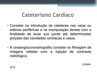 Cateterismo Cardíaco
• Consiste na introdução de cateteres nas veias ou
artérias periféricas e na manipulação destes com a
finalidade de levar sua ponta até determinadas
porções das cavidades cardíacas e vasos.
• A cineangiocoronariografia consiste na filmagem de
imagens obtidas com a injeção de contraste
radiológico.
CUNHA,
2010
 