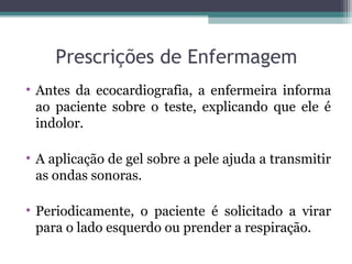 Prescrições de Enfermagem
• Antes da ecocardiografia, a enfermeira informa
ao paciente sobre o teste, explicando que ele é
indolor.
• A aplicação de gel sobre a pele ajuda a transmitir
as ondas sonoras.
• Periodicamente, o paciente é solicitado a virar
para o lado esquerdo ou prender a respiração.
 