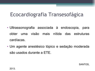 Ecocardiografia Transesofágica
• Ultrassonografia associada à endoscopia, para
obter uma visão mais nítida das estruturas
cardíacas.
• Um agente anestésico tópico e sedação moderada
são usados durante a ETE.
SANTOS,
2013.
 