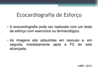 Ecocardiografia de Esforço
• A ecocardiografia pode ser realizada com um teste
de esforço com exercícios ou farmacológico.
• As imagens são adquiridas em repouso e, em
seguida, imediatamente após a FC ter sido
alcançada.
LIBBY, 2010.
 