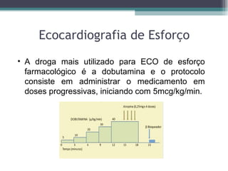 Ecocardiografia de Esforço
• A droga mais utilizado para ECO de esforço
farmacológico é a dobutamina e o protocolo
consiste em administrar o medicamento em
doses progressivas, iniciando com 5mcg/kg/min.
 