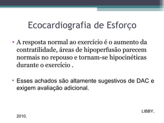 Ecocardiografia de Esforço
• A resposta normal ao exercício é o aumento da
contratilidade, áreas de hipoperfusão parecem
normais no repouso e tornam-se hipocinéticas
durante o exercício .
• Esses achados são altamente sugestivos de DAC e
exigem avaliação adicional.
LIBBY,
2010.
 