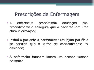 Prescrições de Enfermagem
• A enfermeira proporciona educação pré-
procedimento e assegura que o paciente tem uma
clara informação;
• Instrui o paciente a permanecer em jejum por 6h e
se certifica que o termo de consentimento foi
assinado;
• A enfermeira também insere um acesso venoso
periférico.
 