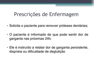 Prescrições de Enfermagem
• Solicita o paciente para remover próteses dentárias;
• O paciente é informado de que pode sentir dor de
garganta nas próximas 24h;
• Ele é instruído a relatar dor de garganta persistente,
dispneia ou dificuldade de deglutição
 