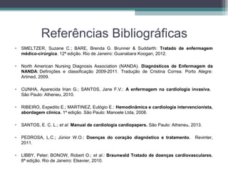 Referências Bibliográficas
• SMELTZER, Suzane C.; BARE, Brenda G. Brunner & Suddarth: Tratado de enfermagem
médico-cirúrgica. 12ª edição. Rio de Janeiro: Guanabara Koogan, 2012.
• North American Nursing Diagnosis Association (NANDA). Diagnósticos de Enfermagem da
NANDA: Definições e classificação 2009-2011. Tradução de Cristina Correa. Porto Alegre:
Artmed, 2009.
• CUNHA, Aparecida Irian G.; SANTOS, Jane F.V.: A enfermagem na cardiologia invasiva.
São Paulo: Atheneu, 2010.
• RIBEIRO, Expedito E.; MARTINEZ, Eulógio E.: Hemodinâmica e cardiologia intervencionista,
abordagem clínica. 1ª edição. São Paulo: Manoele Ltda, 2008.
• SANTOS, E. C. L.; et al. Manual de cardiologia cardiopapers. São Paulo: Atheneu, 2013.
• PEDROSA, L.C.; Júnior W.O.: Doenças do coração diagnóstico e tratamento. Revinter,
2011.
• LIBBY, Peter; BONOW, Robert O.; et al.: Braunwald Tratado de doenças cardiovasculares.
8ª edição. Rio de Janeiro: Elsevier, 2010.
 