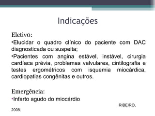 Indicações
Eletiv0:
•Elucidar o quadro clínico do paciente com DAC
diagnosticada ou suspeita;
•Pacientes com angina estável, instável, cirurgia
cardíaca prévia, problemas valvulares, cintilografia e
testes ergométricos com isquemia miocárdica,
cardiopatias congênitas e outros.
Emergência:
•Infarto agudo do miocárdio
RIBEIRO,
2008.
 