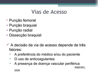 Vias de Acesso
• Punção femoral
• Punção braquial
• Punção radial
• Dissecção braquial
 A decisão da via de acesso depende de três
fatores:
• A preferência do médico e/ou do paciente
• O uso de anticoagulantes
• A presença de doença vascular periférica
RIBEIRO,
2008
 