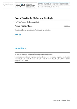 EXAME NACIONAL DO ENSINO SECUNDÁRIO

                                           Decreto-Lei n.º 74/2004, de 26 de Março




Prova Escrita de Biologia e Geologia
11.º/12.º Anos de Escolaridade

Prova 702/2.ª Fase                                                                         16 Páginas

Duração da Prova: 120 minutos. Tolerância: 30 minutos.


2009




VERSÃO 2

Na folha de respostas, indique de forma legível a versão da prova.

A ausência dessa indicação implica a classificação com zero pontos das respostas aos itens do
Grupo I (1, 2, 3, 4, 5 e 6), do Grupo II (1, 3, 4, 5 e 6), do Grupo III (1, 2, 3, 5, 6, 7.1 e 7.2) e do
Grupo IV (1, 2, 3, 4 e 5).




                                                                       Prova 702.V2 • Página 1/ 16
 