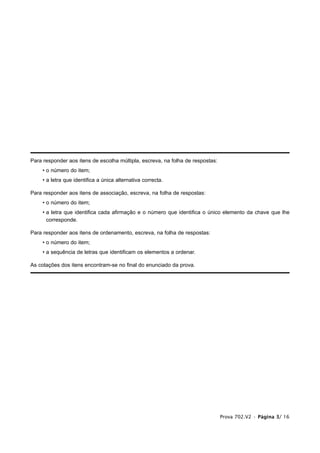 Para responder aos itens de escolha múltipla, escreva, na folha de respostas:
     • o número do item;
     • a letra que identifica a única alternativa correcta.

Para responder aos itens de associação, escreva, na folha de respostas:
     • o número do item;
     • a letra que identifica cada afirmação e o número que identifica o único elemento da chave que lhe
       corresponde.

Para responder aos itens de ordenamento, escreva, na folha de respostas:
     • o número do item;
     • a sequência de letras que identificam os elementos a ordenar.

As cotações dos itens encontram-se no final do enunciado da prova.




                                                                                Prova 702.V2 • Página 3/ 16
 