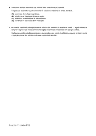 6. Seleccione a única alternativa que permite obter uma afirmação correcta.

   Foi possível reconstituir o paleoambiente do Mesozóico na serra de Sintra, devido à...

   (A)   ocorrência de rochas magmáticas.
   (B)   existência de fósseis de fácies na região.
   (C)   ocorrência de fenómenos de metamorfismo.
   (D)   existência de fósseis de idade na região.



7. No final do Mesozóico, extinguiram-se os dinossauros e formou-se a serra de Sintra. O registo fóssil que
   comprova a presença desses animais na região encontra-se em estratos com posição vertical.

   Explique a posição actual dos estratos em que se observa o registo fóssil de dinossauros, tendo em conta
   a posição original dos estratos onde esse registo terá ocorrido.




Prova 702.V2 • Página 6/ 16
 