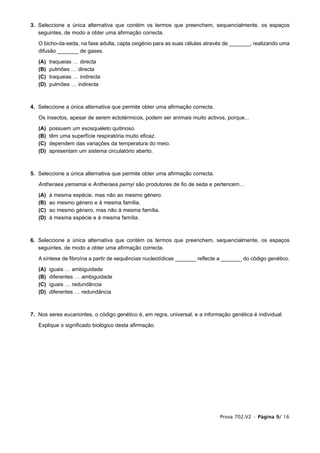 3. Seleccione a única alternativa que contém os termos que preenchem, sequencialmente, os espaços
   seguintes, de modo a obter uma afirmação correcta.

   O bicho-da-seda, na fase adulta, capta oxigénio para as suas células através de _______, realizando uma
   difusão _______ de gases.

   (A)   traqueias … directa
   (B)   pulmões … directa
   (C)   traqueias … indirecta
   (D)   pulmões … indirecta



4. Seleccione a única alternativa que permite obter uma afirmação correcta.

   Os insectos, apesar de serem ectotérmicos, podem ser animais muito activos, porque...

   (A)   possuem um exosqueleto quitinoso.
   (B)   têm uma superfície respiratória muito eficaz.
   (C)   dependem das variações da temperatura do meio.
   (D)   apresentam um sistema circulatório aberto.



5. Seleccione a única alternativa que permite obter uma afirmação correcta.

   Antheraea yamamai e Antheraea pernyi são produtores de fio de seda e pertencem…

   (A)   à mesma espécie, mas não ao mesmo género.
   (B)   ao mesmo género e à mesma família.
   (C)   ao mesmo género, mas não à mesma família.
   (D)   à mesma espécie e à mesma família.



6. Seleccione a única alternativa que contém os termos que preenchem, sequencialmente, os espaços
   seguintes, de modo a obter uma afirmação correcta.

   A síntese de fibroína a partir de sequências nucleotídicas _______ reflecte a _______ do código genético.

   (A)   iguais … ambiguidade
   (B)   diferentes … ambiguidade
   (C)   iguais … redundância
   (D)   diferentes … redundância



7. Nos seres eucariontes, o código genético é, em regra, universal, e a informação genética é individual.

   Explique o significado biológico desta afirmação.




                                                                              Prova 702.V2 • Página 9/ 16
 