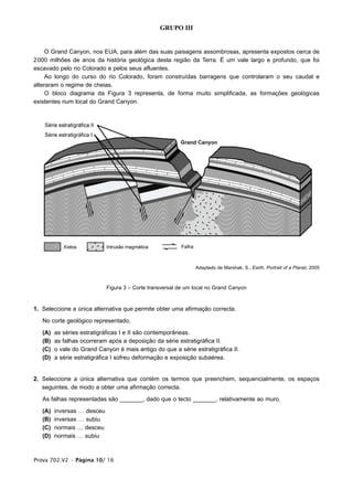 GRUPO III


     O Grand Canyon, nos EUA, para além das suas paisagens assombrosas, apresenta expostos cerca de
2000 milhões de anos da história geológica desta região da Terra. É um vale largo e profundo, que foi
escavado pelo rio Colorado e pelos seus afluentes.
     Ao longo do curso do rio Colorado, foram construídas barragens que controlaram o seu caudal e
alteraram o regime de cheias.
     O bloco diagrama da Figura 3 representa, de forma muito simplificada, as formações geológicas
existentes num local do Grand Canyon.




                                                                Adaptado de Marshak, S., Earth, Portrait of a Planet, 2005



                             Figura 3 – Corte transversal de um local no Grand Canyon


1. Seleccione a única alternativa que permite obter uma afirmação correcta.

   No corte geológico representado,

   (A)   as séries estratigráficas I e II são contemporâneas.
   (B)   as falhas ocorreram após a deposição da série estratigráfica II.
   (C)   o vale do Grand Canyon é mais antigo do que a série estratigráfica II.
   (D)   a série estratigráfica I sofreu deformação e exposição subaérea.


2. Seleccione a única alternativa que contém os termos que preenchem, sequencialmente, os espaços
   seguintes, de modo a obter uma afirmação correcta.

   As falhas representadas são _______, dado que o tecto _______, relativamente ao muro.

   (A)   inversas … desceu
   (B)   inversas … subiu
   (C)   normais … desceu
   (D)   normais … subiu



Prova 702.V2 • Página 10/ 16
 