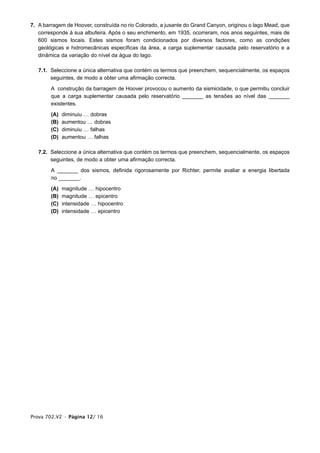 7. A barragem de Hoover, construída no rio Colorado, a jusante do Grand Canyon, originou o lago Mead, que
   corresponde à sua albufeira. Após o seu enchimento, em 1935, ocorreram, nos anos seguintes, mais de
   600 sismos locais. Estes sismos foram condicionados por diversos factores, como as condições
   geológicas e hidromecânicas específicas da área, a carga suplementar causada pelo reservatório e a
   dinâmica da variação do nível da água do lago.

   7.1. Seleccione a única alternativa que contém os termos que preenchem, sequencialmente, os espaços
        seguintes, de modo a obter uma afirmação correcta.

        A construção da barragem de Hoover provocou o aumento da sismicidade, o que permitiu concluir
        que a carga suplementar causada pelo reservatório _______ as tensões ao nível das _______
        existentes.

        (A)   diminuiu … dobras
        (B)   aumentou … dobras
        (C)   diminuiu … falhas
        (D)   aumentou … falhas

   7.2. Seleccione a única alternativa que contém os termos que preenchem, sequencialmente, os espaços
        seguintes, de modo a obter uma afirmação correcta.

        A _______ dos sismos, definida rigorosamente por Richter, permite avaliar a energia libertada
        no _______.

        (A)   magnitude … hipocentro
        (B)   magnitude … epicentro
        (C)   intensidade … hipocentro
        (D)   intensidade … epicentro




Prova 702.V2 • Página 12/ 16
 