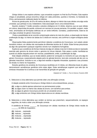 GRUPO IV


     Ginkgo biloba é uma espécie arbórea, cujos ancestrais surgiram no final da Era Primária. Esta espécie
chegou à actualidade, porque encontrou refúgio em vales profundos, quentes e húmidos, no Sudoeste da
China, permanecendo inalterada desde há milénios.
     Árvore de grande porte, de 25 a 40 metros de altura, alberga no interior das suas células uma alga verde
unicelular, que participa no seu metabolismo. Esta associação rara é uma endossimbiose.
     Quando Jocelyne T. Guiller procedia a estudos citológicos em G. biloba, observou que as suas células
em cultura, desprovidas de parede, entravam em necrose em poucas semanas. Em paralelo, surgiam, neste
meio, amontoados de formações esféricas de um verde brilhante. Constatou, posteriormente, tratar-se de
uma alga unicelular do género Coccomyxa.
      Posta a possibilidade de ter ocorrido contaminação externa do meio de cultura, a observação de intensa
proliferação da alga, no interior de células de G. biloba em necrose, veio confirmar a origem endógena desta
alga.
     Observações feitas posteriormente permitiram detectar a existência de Coccomyxa, num estado celular
transitório imaturo, em células não necrosadas de diferentes tecidos de G. biloba. Estas formas precursoras
da alga não apresentam quaisquer organitos visíveis num citoplasma homogéneo.
     Supõe-se que a existência de formas imaturas da alga em células vivas de G. biloba se deve à repressão
exercida pelo genoma da árvore sobre o genoma do intruso tolerado. Este passa a poder manifestar-se
quando as células daquela entram em necrose, possibilitando, então, a proliferação da alga.
     Esta relação simbiótica, que se revela estável, poderá ter começado no momento em que uma alga do
género Coccomyxa, ocasionalmente alojada perto do gâmeta feminino, terá sido conduzida até ele com os
gâmetas masculinos. Incluída no ovo, a alga terá resistido à digestão intracelular, ajustando o seu processo
de divisão no interior do hospedeiro.
     Estudos genéticos de amostras de Coccomyxa recolhidas em G. biloba, em diferentes locais do globo,
demonstraram semelhanças genéticas entre estas algas. Estas semelhanças sugerem que este tipo de
simbiose intracelular foi e continua a ser transmitida de geração em geração.

                                                             Adaptado de T. Guiller, J., Pour la Science, Fevereiro 2008




1. Seleccione a única alternativa que permite obter uma afirmação correcta.

   A relação existente entre Coccomyxa e Ginkgo biloba é uma endossimbiose, porque...

   (A)   a alga e a planta apenas sobrevivem se permanecerem juntas.
   (B)   as algas vivem no interior das células da árvore, com benefício para ambas.
   (C)   as algas do género Coccomyxa provêm de um ancestral comum.
   (D)   a alga simbionte com Ginkgo biloba desenvolve-se em células necróticas.



2. Seleccione a única alternativa que contém os termos que preenchem, sequencialmente, os espaços
   seguintes, de modo a obter uma afirmação correcta.

   A existência de formas _______ de Coccomyxa em células necróticas de Ginkgo biloba resulta da
   _______ do DNA do hospedeiro.

   (A)   maturas ... expressão
   (B)   maturas ... repressão
   (C)   imaturas ... expressão
   (D)   imaturas ... repressão




Prova 702.V2 • Página 14/ 16
 
