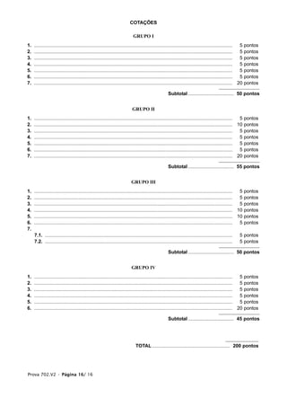 COTAÇÕES

                                                                             GRUPO I
1.   ....................................................................................................................................................  5   pontos
2.   ....................................................................................................................................................  5   pontos
3.   ....................................................................................................................................................  5   pontos
4.   ....................................................................................................................................................  5   pontos
5.   ....................................................................................................................................................  5   pontos
6.   ....................................................................................................................................................  5   pontos
7.   .................................................................................................................................................... 20   pontos

                                                                                                      Subtotal .................................. 50 pontos


                                                                            GRUPO II
1.   ....................................................................................................................................................  5 pontos
2.   .................................................................................................................................................... 10 pontos
3.   ....................................................................................................................................................  5 pontos
4.   ....................................................................................................................................................  5 pontos
5.   ....................................................................................................................................................  5 pontos
6.   ....................................................................................................................................................  5 pontos
7.   .................................................................................................................................................... 20 pontos

                                                                                                      Subtotal .................................. 55 pontos


                                                                           GRUPO III
1.   ....................................................................................................................................................  5 pontos
2.   ....................................................................................................................................................  5 pontos
3.   ....................................................................................................................................................  5 pontos
4.   .................................................................................................................................................... 10 pontos
5.   .................................................................................................................................................... 10 pontos
6.   ....................................................................................................................................................  5 pontos
7.
     7.1. ............................................................................................................................................    5 pontos
     7.2. ............................................................................................................................................    5 pontos

                                                                                                      Subtotal .................................. 50 pontos


                                                                            GRUPO IV
1.   ....................................................................................................................................................  5   pontos
2.   ....................................................................................................................................................  5   pontos
3.   ....................................................................................................................................................  5   pontos
4.   ....................................................................................................................................................  5   pontos
5.   ....................................................................................................................................................  5   pontos
6.   .................................................................................................................................................... 20   pontos

                                                                                                      Subtotal .................................. 45 pontos




                                                                               TOTAL .......................................................... 200 pontos




Prova 702.V2 • Página 16/ 16
 