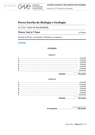 EXAME NACIONAL DO ENSINO SECUNDÁRIO

                                                                 Decreto-Lei n.º 74/2004, de 26 de Março




Prova Escrita de Biologia e Geologia
11.º/12.º Anos de Escolaridade

Prova 702/2.ª Fase                                                                                                                         10 Páginas

Duração da Prova: 120 minutos. Tolerância: 30 minutos.


2009
                                                                  COTAÇÕES



                                                                     GRUPO I
1.   ...................................................................................................................................    5   pontos
2.   ...................................................................................................................................    5   pontos
3.   ...................................................................................................................................    5   pontos
4.   ...................................................................................................................................    5   pontos
5.   ...................................................................................................................................    5   pontos
6.   ...................................................................................................................................    5   pontos
7.   ...................................................................................................................................   20   pontos

                                                                                            Subtotal ............................ 50 pontos


                                                                    GRUPO II
1.   ...................................................................................................................................    5   pontos
2.   ...................................................................................................................................   10   pontos
3.   ...................................................................................................................................    5   pontos
4.   ...................................................................................................................................    5   pontos
5.   ...................................................................................................................................    5   pontos
6.   ...................................................................................................................................    5   pontos
7.   ...................................................................................................................................   20   pontos

                                                                                            Subtotal ........................... 55 pontos




                                                                 A transportar ........................................... 105 pontos




                                                                                                           Prova 702 • Página C/1/ 10
 
