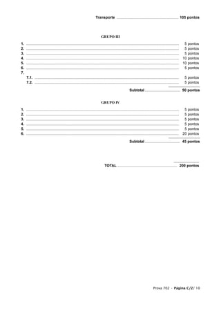 Transporte ............................................................ 105 pontos




                                                                           GRUPO III
1.   ....................................................................................................................................................  5 pontos
2.   ....................................................................................................................................................  5 pontos
3.   ....................................................................................................................................................  5 pontos
4.   .................................................................................................................................................... 10 pontos
5.   .................................................................................................................................................... 10 pontos
6.   ....................................................................................................................................................  5 pontos
7.
     7.1. ............................................................................................................................................    5 pontos
     7.2. ............................................................................................................................................    5 pontos

                                                                                                      Subtotal .................................. 50 pontos


                                                                            GRUPO IV
1.   ....................................................................................................................................................  5   pontos
2.   ....................................................................................................................................................  5   pontos
3.   ....................................................................................................................................................  5   pontos
4.   ....................................................................................................................................................  5   pontos
5.   ....................................................................................................................................................  5   pontos
6.   .................................................................................................................................................... 20   pontos

                                                                                                      Subtotal .................................. 45 pontos




                                                                               TOTAL .......................................................... 200 pontos




                                                                                                                             Prova 702 • Página C/2/ 10
 