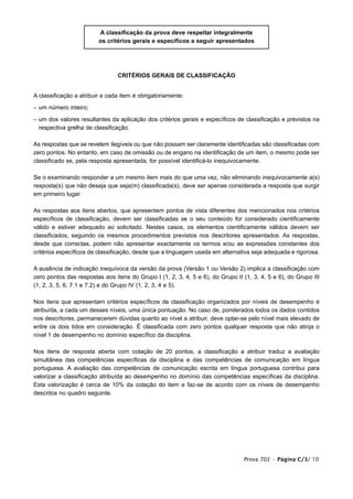 A classificação da prova deve respeitar integralmente
                         os critérios gerais e específicos a seguir apresentados




                                CRITÉRIOS GERAIS DE CLASSIFICAÇÃO


A classificação a atribuir a cada item é obrigatoriamente:

– um número inteiro;

– um dos valores resultantes da aplicação dos critérios gerais e específicos de classificação e previstos na
  respectiva grelha de classificação.

As respostas que se revelem ilegíveis ou que não possam ser claramente identificadas são classificadas com
zero pontos. No entanto, em caso de omissão ou de engano na identificação de um item, o mesmo pode ser
classificado se, pela resposta apresentada, for possível identificá-lo inequivocamente.

Se o examinando responder a um mesmo item mais do que uma vez, não eliminando inequivocamente a(s)
resposta(s) que não deseja que seja(m) classificada(s), deve ser apenas considerada a resposta que surgir
em primeiro lugar.

As respostas aos itens abertos, que apresentem pontos de vista diferentes dos mencionados nos critérios
específicos de classificação, devem ser classificadas se o seu conteúdo for considerado cientificamente
válido e estiver adequado ao solicitado. Nestes casos, os elementos cientificamente válidos devem ser
classificados, seguindo os mesmos procedimentos previstos nos descritores apresentados. As respostas,
desde que correctas, podem não apresentar exactamente os termos e/ou as expressões constantes dos
critérios específicos de classificação, desde que a linguagem usada em alternativa seja adequada e rigorosa.

A ausência de indicação inequívoca da versão da prova (Versão 1 ou Versão 2) implica a classificação com
zero pontos das respostas aos itens do Grupo I (1, 2, 3, 4, 5 e 6), do Grupo II (1, 3, 4, 5 e 6), do Grupo III
(1, 2, 3, 5, 6, 7.1 e 7.2) e do Grupo IV (1, 2, 3, 4 e 5).

Nos itens que apresentam critérios específicos de classificação organizados por níveis de desempenho é
atribuída, a cada um desses níveis, uma única pontuação. No caso de, ponderados todos os dados contidos
nos descritores, permanecerem dúvidas quanto ao nível a atribuir, deve optar-se pelo nível mais elevado de
entre os dois tidos em consideração. É classificada com zero pontos qualquer resposta que não atinja o
nível 1 de desempenho no domínio específico da disciplina.

Nos itens de resposta aberta com cotação de 20 pontos, a classificação a atribuir traduz a avaliação
simultânea das competências específicas da disciplina e das competências de comunicação em língua
portuguesa. A avaliação das competências de comunicação escrita em língua portuguesa contribui para
valorizar a classificação atribuída ao desempenho no domínio das competências específicas da disciplina.
Esta valorização é cerca de 10% da cotação do item e faz-se de acordo com os níveis de desempenho
descritos no quadro seguinte.




                                                                                 Prova 702 • Página C/3/ 10
 