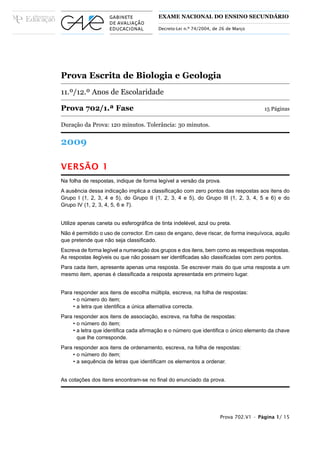 EXAME NACIONAL DO ENSINO SECUNDÁRIO

                                         Decreto-Lei n.º 74/2004, de 26 de Março




Prova Escrita de Biologia e Geologia
11.º/12.º Anos de Escolaridade

Prova 702/1.ª Fase                                                                   15 Páginas

Duração da Prova: 120 minutos. Tolerância: 30 minutos.


2009

VERSÃO 1
Na folha de respostas, indique de forma legível a versão da prova.
A ausência dessa indicação implica a classificação com zero pontos das respostas aos itens do
Grupo I (1, 2, 3, 4 e 5), do Grupo II (1, 2, 3, 4 e 5), do Grupo III (1, 2, 3, 4, 5 e 6) e do
Grupo IV (1, 2, 3, 4, 5, 6 e 7).


Utilize apenas caneta ou esferográfica de tinta indelével, azul ou preta.
Não é permitido o uso de corrector. Em caso de engano, deve riscar, de forma inequívoca, aquilo
que pretende que não seja classificado.
Escreva de forma legível a numeração dos grupos e dos itens, bem como as respectivas respostas.
As respostas ilegíveis ou que não possam ser identificadas são classificadas com zero pontos.
Para cada item, apresente apenas uma resposta. Se escrever mais do que uma resposta a um
mesmo item, apenas é classificada a resposta apresentada em primeiro lugar.


Para responder aos itens de escolha múltipla, escreva, na folha de respostas:
     • o número do item;
     • a letra que identifica a única alternativa correcta.
Para responder aos itens de associação, escreva, na folha de respostas:
     • o número do item;
     • a letra que identifica cada afirmação e o número que identifica o único elemento da chave
       que lhe corresponde.
Para responder aos itens de ordenamento, escreva, na folha de respostas:
     • o número do item;
     • a sequência de letras que identificam os elementos a ordenar.


As cotações dos itens encontram-se no final do enunciado da prova.




                                                                    Prova 702.V1 • Página 1/ 15
 