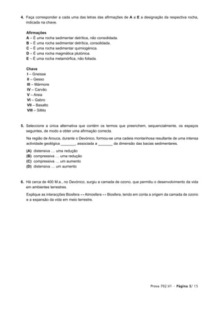 4. Faça corresponder a cada uma das letras das afirmações de A a E a designação da respectiva rocha,
   indicada na chave.

   Afirmações
   A – É uma rocha sedimentar detrítica, não consolidada.
   B – É uma rocha sedimentar detrítica, consolidada.
   C – É uma rocha sedimentar quimiogénica.
   D – É uma rocha magmática plutónica.
   E – É uma rocha metamórfica, não foliada.

   Chave
   I – Gneisse
   II – Gesso
   III – Mármore
   IV – Carvão
   V – Areia
   VI – Gabro
   VII – Basalto
   VIII – Siltito



5. Seleccione a única alternativa que contém os termos que preenchem, sequencialmente, os espaços
   seguintes, de modo a obter uma afirmação correcta.

   Na região de Arouca, durante o Devónico, formou-se uma cadeia montanhosa resultante de uma intensa
   actividade geológica _______, associada a _______ da dimensão das bacias sedimentares.

   (A)   distensiva … uma redução
   (B)   compressiva … uma redução
   (C)   compressiva … um aumento
   (D)   distensiva … um aumento



6. Há cerca de 400 M.a., no Devónico, surgiu a camada de ozono, que permitiu o desenvolvimento da vida
   em ambientes terrestres.

   Explique as interacções Biosfera ↔ Atmosfera ↔ Biosfera, tendo em conta a origem da camada de ozono
   e a expansão da vida em meio terrestre.




                                                                          Prova 702.V1 • Página 3/ 15
 