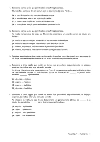 1. Seleccione a única opção que permite obter uma afirmação correcta.
   Macrocystis e Laminaria têm em comum com os organismos do reino Plantae...

   (A) a nutrição por absorção com digestão extracorporal.
   (B) a substância de reserva e a organização celular.
   (C) a presença de clorofila e o polissacarídeo estrutural.
   (D) a produção de energia química através da quimioautotrofia.


2. Seleccione a única opção que permite obter uma afirmação correcta.
   Na região meristemática do estipe de Macrocystis, encontra-se um grande número de células em
   divisão...

   (A) meiótica, responsável pela sobrevivência em condições desfavoráveis.
   (B) meiótica, responsável pelo crescimento e pela renovação celular.
   (C) mitótica, responsável pelo crescimento e pela renovação celular.
   (D) mitótica, responsável pela sobrevivência em condições desfavoráveis.


3. Relacione a existência de algas castanhas de grandes dimensões, como Macrocystis, com a presença de
   um estipe com células semelhantes às de um tecido de transporte presente nas plantas.


4. Seleccione a única opção que contém os termos que preenchem, sequencialmente, os espaços
   seguintes, de modo a obter uma afirmação correcta.
   No ciclo de vida de Laminaria, esquematizado na Figura 6, o processo que origina a variabilidade genética
   da descendência, através do crossing-over, ocorre na formação de _______, originando estes
   entidades _______ e pluricelulares.

   (A) gâmetas … diplóides
   (B) esporos … haplóides
   (C) esporos … diplóides
   (D) gâmetas … haplóides


5. Seleccione a única opção que contém os termos que preenchem, sequencialmente, os espaços
   seguintes, de modo a obter uma afirmação correcta.
   As células do esporófito, no ciclo de vida de Laminaria, são geneticamente idênticas ao _______ e as
   células dos gametófitos _______ pares de cromossomas homólogos.

   (A) esporo … apresentam
   (B) zigoto … apresentam
   (C) esporo … não apresentam
   (D) zigoto … não apresentam




                                                                             Prova 702.V1 • Página 13/ 15
 