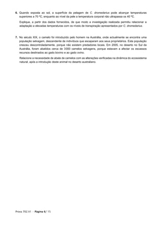 6. Quando exposta ao sol, a superfície da pelagem de C. dromedarius pode alcançar temperaturas
   superiores a 70 ºC, enquanto ao nível da pele a temperatura corporal não ultrapassa os 40 ºC.

   Explique, a partir dos dados fornecidos, de que modo a investigação realizada permitiu relacionar a
   adaptação a elevadas temperaturas com os níveis de transpiração apresentados por C. dromedarius.



7. No século XIX, o camelo foi introduzido pelo homem na Austrália, onde actualmente se encontra uma
   população selvagem, descendente de indivíduos que escaparam aos seus proprietários. Esta população
   cresceu descontroladamente, porque não existem predadores locais. Em 2005, no deserto no Sul da
   Austrália, foram abatidos cerca de 3000 camelos selvagens, porque estavam a afectar os escassos
   recursos destinados ao gado bovino e ao gado ovino.

   Relacione a necessidade de abate de camelos com as alterações verificadas na dinâmica do ecossistema
   natural, após a introdução deste animal no deserto australiano.




Prova 702.V1 • Página 6/ 15
 