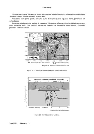 GRUPO III


     O Parque Nacional de Yellowstone, o mais antigo parque nacional do mundo, está localizado nos Estados
Unidos da América e cobre uma área de 8987 km².
     Yellowstone é um ponto quente, com uma pluma de magma que se ergue do manto, penetrando em
rochas ácidas.
     Apesar da actual aparência pacífica da paisagem, Yellowstone sofreu períodos de violência extrema no
último milhão de anos. Esse passado resultou na presença de milhares de fontes termais, fumarolas,
géiseres e caldeiras naturais.




                                                Adaptado de http://www.earthmountainview.com


                         Figura 2A – Localização e idade (M.a.) dos centros vulcânicos




                                                             Adaptado de http://pubs.usgs.gov


                                    Figura 2B – Perfil da caldeira vulcânica




Prova 702.V1 • Página 8/ 15
 