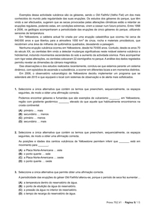 Exemplos dessa actividade vulcânica são os géiseres, sendo o Old Faithful (Velho Fiel) um dos mais
conhecidos do mundo pela regularidade das suas erupções. Os estudos dos géiseres do parque, que têm
vindo a ser efectuados, sugerem que as secas provocadas pelas alterações climáticas estão a retardar as
erupções regulares, podendo estas, em condições extremas, virem a cessar num futuro próximo. Entre 1998
e 2006, os geólogos acompanharam a periodicidade das erupções de cinco géiseres do parque, utilizando
sensores de temperatura.
    Em Yellowstone, a caldeira actual foi criada por uma erupção catastrófica que ocorreu há cerca de
640 000 anos e que libertou para a atmosfera 1000 km3 de cinza, rocha e materiais piroclásticos, que
recobriram uma área de milhares de quilómetros quadrados, devastando a paisagem.
    Nenhuma erupção vulcânica ocorreu em Yellowstone, desde há 70000 anos. Contudo, desde os anos 70
do século XX, os cientistas têm vindo a detectar mudanças significativas neste notável sistema vulcânico e
hidrotermal, incluindo movimentos ascendentes do solo e aumento da actividade sísmica. Para acompanhar
com rigor estas alterações, os cientistas colocaram 22 sismógrafos no parque. A análise dos dados registados
permitiu revelar as dimensões da câmara magmática.
    Das observações e dos estudos realizados recentemente, concluiu-se que estamos perante um sistema
dinâmico, com episódios de ascensão e subsidência, a ocorrer em diferentes locais e em momentos distintos.
    Em 2006, o observatório vulcanológico de Yellowstone decidiu implementar um programa que se
estenderá até 2015 e que equipará o local com sistemas de observação e de alerta mais sofisticados.



1. Seleccione a única alternativa que contém os termos que preenchem, sequencialmente, os espaços
   seguintes, de modo a obter uma afirmação correcta.

   Podemos encontrar géiseres e fumarolas que são exemplos de vulcanismo _______, em Yellowstone,
   região com gradiente geotérmico _______ elevado do que aquele que habitualmente encontramos na
   crosta continental.

   (A)   primário … mais
   (B)   secundário … menos
   (C)   primário … menos
   (D)   secundário … mais



2. Seleccione a única alternativa que contém os termos que preenchem, sequencialmente, os espaços
   seguintes, de modo a obter uma afirmação correcta.

   As posições e idades dos centros vulcânicos de Yellowstone permitem inferir que _______ está em
   movimento para _______.

   (A)   a   Placa   Norte-Americana … este
   (B)   o   ponto   quente … este
   (C)   a   Placa   Norte-Americana … oeste
   (D)   o   ponto   quente … oeste



3. Seleccione a única alternativa que permite obter uma afirmação correcta.

   A periodicidade das erupções do géiser Old Faithful alterou-se, porque o período de seca fez aumentar…

   (A)   a   temperatura dentro do reservatório de água.
   (B)   o   ponto de ebulição da água do reservatório.
   (C)   a   pressão da água no interior do reservatório.
   (D)   o   tempo de recarga do reservatório de água.


                                                                              Prova 702.V1 • Página 9/ 15
 