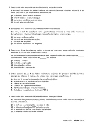 2. Seleccione a única alternativa que permite obter uma afirmação correcta.

   A perfuração das paredes das células do xilema, efectuada pelo nemátode, provoca a entrada de ar nos
   vasos condutores, o que é directamente responsável por…

   (A)   aumentar a tensão ao nível do xilema.
   (B)   impedir a coesão na coluna de água.
   (C)   aumentar a adesão da água aos vasos.
   (D)   impedir a transpiração foliar.



3. Seleccione a única alternativa que permite obter afirmações correctas.

   Em 1934, o NMP foi classificado como Aphelenchoides xylophilus e, mais tarde, renomeado
   Bursaphelenchus xylophilus. Esta alteração na classificação implicou uma mudança...

   (A)   do   género e não da espécie.
   (B)   da   espécie e do restritivo específico.
   (C)   da   espécie e do género.
   (D)   do   restritivo específico e não do género.



4. Seleccione a única alternativa que contém os termos que preenchem, sequencialmente, os espaços
   seguintes, de modo a obter uma afirmação correcta.

   Os sintomas da murchidão do pinheiro iniciam-se pelas folhas mais jovens, em consequência da _______
   do metabolismo celular e do aumento da _______ das clorofilas.

   (A)   redução … síntese
   (B)   redução … degradação
   (C)   intensificação … síntese
   (D)   intensificação … degradação



5. Ordene as letras de A a F, de modo a reconstituir a sequência dos processos ocorridos durante a
   obtenção e a utilização de matéria pelas células. Inicie a ordenação pela afirmação A.

   A.    Absorção de energia luminosa pelos pigmentos fotossintéticos.
   B.    Armazenamento da glicose sob a forma de amido.
   C.    Fixação do carbono inorgânico.
   D.    Oxidação dos pigmentos fotossintéticos.
   E.    Hidrólise do amido para consumo metabólico.
   F.    Redução do transportador de electrões (NADP+).



6. Seleccione a única alternativa que permite obter uma afirmação correcta.

   No combate à doença da murchidão do pinheiro, o extermínio do insecto vector seria uma estratégia de
   sucesso, uma vez que...

   (A)   o   NMP não poderia completar o seu ciclo de vida.
   (B)   o   ciclo de proliferação do NMP seria interrompido.
   (C)   a   população do NMP de cada pinheiro ficaria isolada.
   (D)   a   dispersão do NMP tenderia a aumentar.




                                                                              Prova 702.V1 • Página 13/ 15
 
