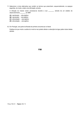 7. Seleccione a única alternativa que contém os termos que preenchem, sequencialmente, os espaços
   seguintes, de modo a obter uma afirmação correcta.

   A infecção do insecto vector processa-se durante a sua _______, através de um estádio de
   desenvolvimento _______ do NMP.

   (A)   reprodução … pós-zigótico
   (B)   reprodução … pré-zigótico
   (C)   alimentação … pós-zigótico
   (D)   alimentação … pré-zigótico



8. Em Portugal, uma parte da floresta de pinheiro encontra-se no litoral.

   Explique de que modo a subida do nível do mar poderá afectar a absorção de água pelas raízes destas
   plantas.




                                                   FIM




Prova 702.V1 • Página 14/ 15
 