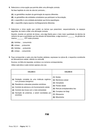 6. Seleccione a única opção que permite obter uma afirmação correcta.
   Na fase haplóide do ciclo de vida de Laminaria,...

   (A) os gametófitos resultam da germinação de esporos diferentes.
   (B) os gametófitos são entidades unicelulares que participam na fecundação.
   (C) o esporófito é uma entidade pluricelular que forma esporângios.
   (D) o esporófito origina esporos morfologicamente diferentes.


7. Seleccione a única opção que contém os termos que preenchem, sequencialmente, os espaços
   seguintes, de modo a obter uma afirmação correcta.
   Quando, durante um período de tempo, uma alga liberta para o meio maior quantidade de átomos de
   carbono do que a quantidade que fixa através da fotossíntese, a alga recorre à _______ de glícidos de
   reserva, _______ ATP neste processo.

   (A) hidrólise … consumindo
   (B) síntese … produzindo
   (C) hidrólise … produzindo
   (D) síntese … consumindo


8. Faça corresponder a cada uma das funções celulares, expressas na coluna A, o respectivo constituinte
   da ultra-estrutura celular, referido na coluna B.
   Escreva, na folha de respostas, as letras e os números correspondentes.
   Utilize cada letra e cada número apenas uma vez.



                          COLUNA A                                             COLUNA B


                                                             (1) Núcleo
    (a) Oxidação completa de uma molécula orgânica,          (2) Membrana celular
        num processo exergónico.
                                                             (3) Cloroplasto
    (b) Resistência a elevadas pressões osmóticas.
                                                             (4) Parede celular
    (c) Controlo da estrutura e do funcionamento celular.
                                                             (5) Retículo endoplasmático liso
    (d) Controlo das trocas com o meio extracelular.
                                                             (6) Complexo de Golgi
    (e) Secreção de proteínas, a serem excretadas por
        exocitose.                                           (7) Ribossoma
                                                             (8) Mitocôndria




                                                   FIM




Prova 702.V1 • Página 14/ 15
 