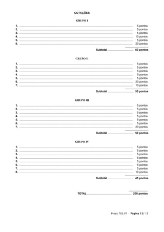 COTAÇÕES

                                                                            GRUPO I
1.   ....................................................................................................................................................  5 pontos
2.   ....................................................................................................................................................  5 pontos
3.   ....................................................................................................................................................  5 pontos
4.   .................................................................................................................................................... 10 pontos
5.   ....................................................................................................................................................  5 pontos
6.   .................................................................................................................................................... 20 pontos

                                                                                                      Subtotal .................................. 50 pontos


                                                                            GRUPO II
1.   ....................................................................................................................................................  5 pontos
2.   ....................................................................................................................................................  5 pontos
3.   ....................................................................................................................................................  5 pontos
4.   ....................................................................................................................................................  5 pontos
5.   ....................................................................................................................................................  5 pontos
6.   .................................................................................................................................................... 20 pontos
7.   .................................................................................................................................................... 10 pontos

                                                                                                      Subtotal .................................. 55 pontos


                                                                           GRUPO III
1.   ....................................................................................................................................................  5   pontos
2.   ....................................................................................................................................................  5   pontos
3.   ....................................................................................................................................................  5   pontos
4.   ....................................................................................................................................................  5   pontos
5.   ....................................................................................................................................................  5   pontos
6.   ....................................................................................................................................................  5   pontos
7.   .................................................................................................................................................... 20   pontos

                                                                                                      Subtotal .................................. 50 pontos


                                                                           GRUPO IV
1.   ....................................................................................................................................................  5   pontos
2.   ....................................................................................................................................................  5   pontos
3.   ....................................................................................................................................................  5   pontos
4.   ....................................................................................................................................................  5   pontos
5.   ....................................................................................................................................................  5   pontos
6.   ....................................................................................................................................................  5   pontos
7.   ....................................................................................................................................................  5   pontos
8.   .................................................................................................................................................... 10   pontos

                                                                                                      Subtotal .................................. 45 pontos




                                                                              TOTAL .......................................................... 200 pontos




                                                                                                                         Prova 702.V1 • Página 15/ 15
 