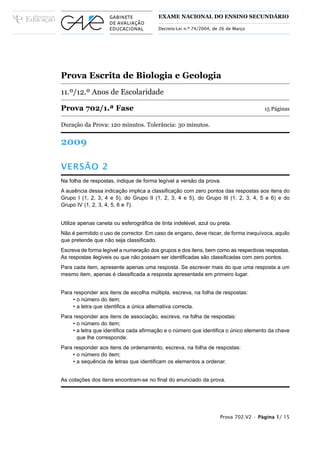 EXAME NACIONAL DO ENSINO SECUNDÁRIO

                                         Decreto-Lei n.º 74/2004, de 26 de Março




Prova Escrita de Biologia e Geologia
11.º/12.º Anos de Escolaridade

Prova 702/1.ª Fase                                                                   15 Páginas

Duração da Prova: 120 minutos. Tolerância: 30 minutos.


2009

VERSÃO 2
Na folha de respostas, indique de forma legível a versão da prova.
A ausência dessa indicação implica a classificação com zero pontos das respostas aos itens do
Grupo I (1, 2, 3, 4 e 5), do Grupo II (1, 2, 3, 4 e 5), do Grupo III (1, 2, 3, 4, 5 e 6) e do
Grupo IV (1, 2, 3, 4, 5, 6 e 7).


Utilize apenas caneta ou esferográfica de tinta indelével, azul ou preta.
Não é permitido o uso de corrector. Em caso de engano, deve riscar, de forma inequívoca, aquilo
que pretende que não seja classificado.
Escreva de forma legível a numeração dos grupos e dos itens, bem como as respectivas respostas.
As respostas ilegíveis ou que não possam ser identificadas são classificadas com zero pontos.
Para cada item, apresente apenas uma resposta. Se escrever mais do que uma resposta a um
mesmo item, apenas é classificada a resposta apresentada em primeiro lugar.


Para responder aos itens de escolha múltipla, escreva, na folha de respostas:
     • o número do item;
     • a letra que identifica a única alternativa correcta.
Para responder aos itens de associação, escreva, na folha de respostas:
     • o número do item;
     • a letra que identifica cada afirmação e o número que identifica o único elemento da chave
       que lhe corresponde.
Para responder aos itens de ordenamento, escreva, na folha de respostas:
     • o número do item;
     • a sequência de letras que identificam os elementos a ordenar.


As cotações dos itens encontram-se no final do enunciado da prova.




                                                                    Prova 702.V2 • Página 1/ 15
 